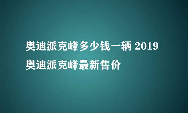 奥迪派克峰多少钱一辆 2019奥迪派克峰最新售价