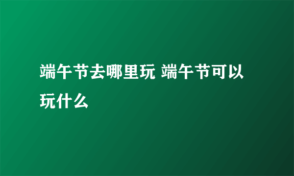 端午节去哪里玩 端午节可以玩什么