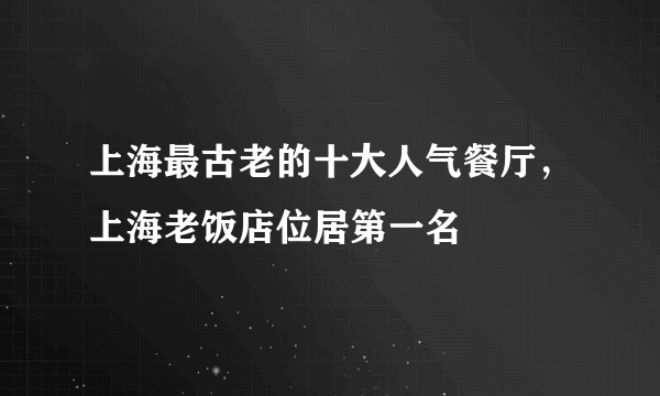 上海最古老的十大人气餐厅，上海老饭店位居第一名 