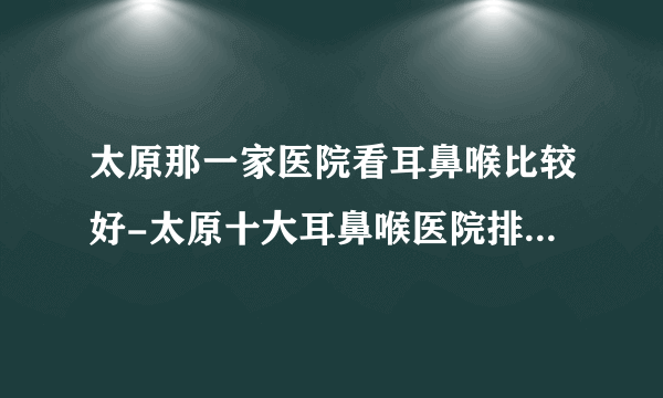 太原那一家医院看耳鼻喉比较好-太原十大耳鼻喉医院排行名单？