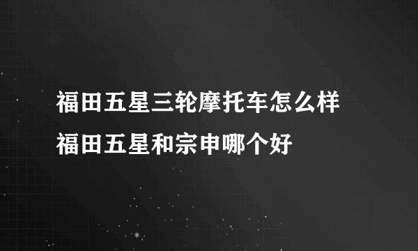 福田五星三轮摩托车怎么样 福田五星和宗申哪个好