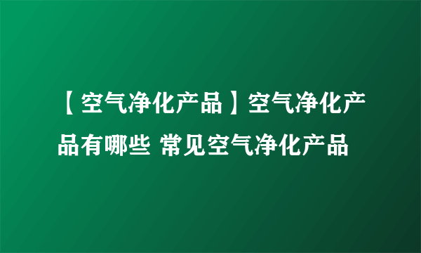 【空气净化产品】空气净化产品有哪些 常见空气净化产品