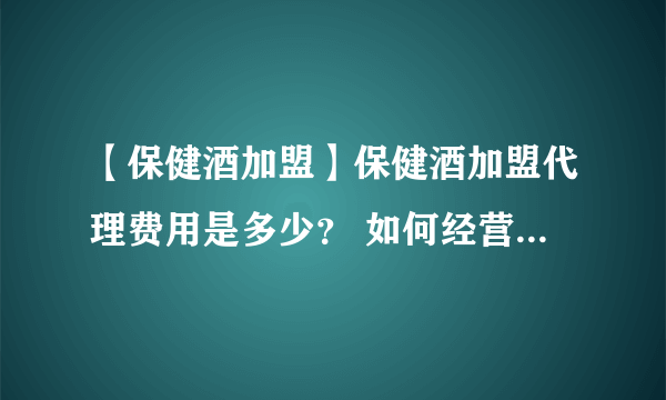 【保健酒加盟】保健酒加盟代理费用是多少？ 如何经营保健酒加盟店