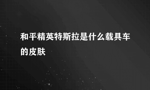 和平精英特斯拉是什么载具车的皮肤