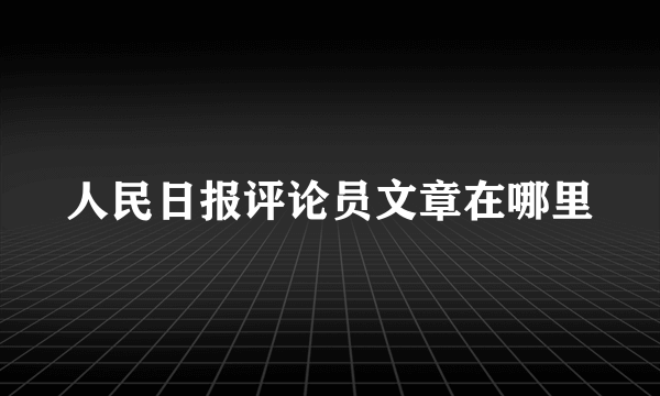 人民日报评论员文章在哪里