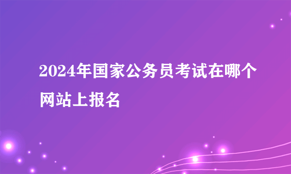 2024年国家公务员考试在哪个网站上报名