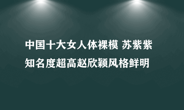 中国十大女人体裸模 苏紫紫知名度超高赵欣颖风格鲜明