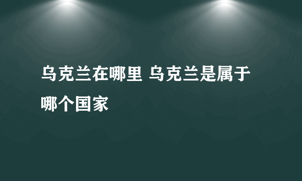 乌克兰在哪里 乌克兰是属于哪个国家