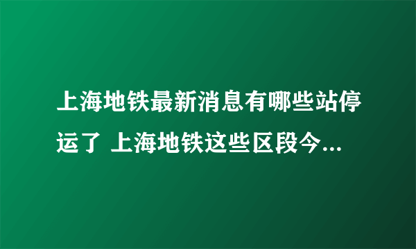 上海地铁最新消息有哪些站停运了 上海地铁这些区段今天下午至夜间将陆续缩线停运