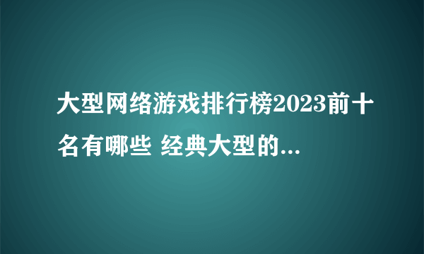 大型网络游戏排行榜2023前十名有哪些 经典大型的网络游戏盘点