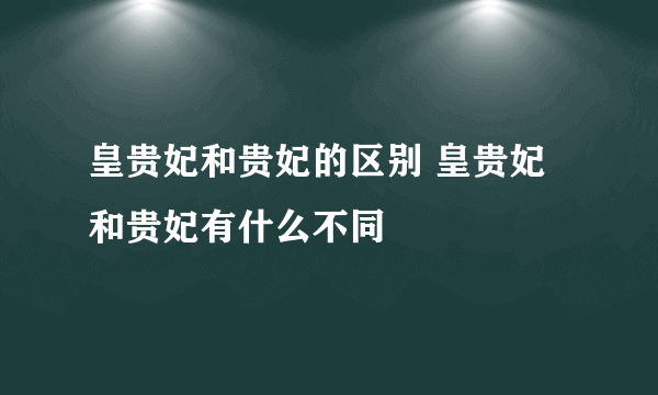 皇贵妃和贵妃的区别 皇贵妃和贵妃有什么不同