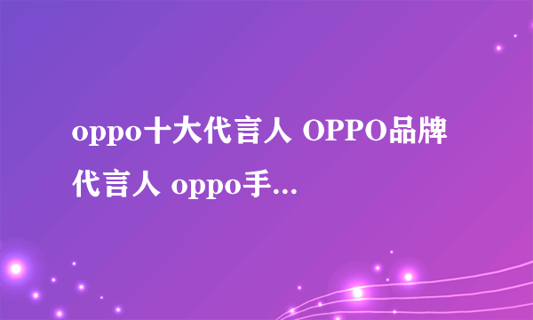 oppo十大代言人 OPPO品牌代言人 oppo手机代言人有哪些