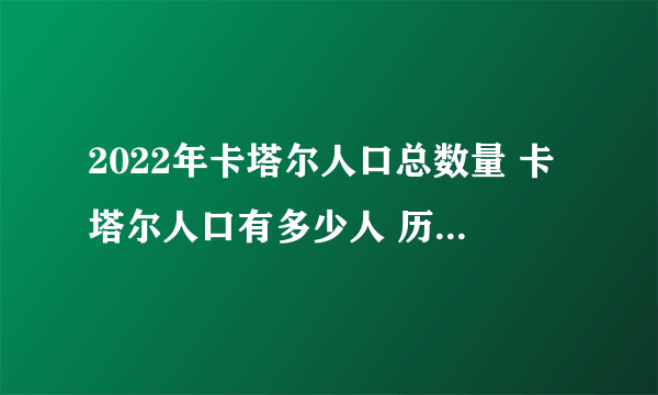 2022年卡塔尔人口总数量 卡塔尔人口有多少人 历年卡塔尔人口总数盘点