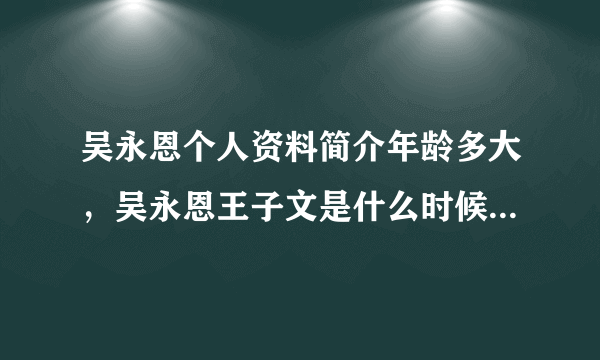 吴永恩个人资料简介年龄多大，吴永恩王子文是什么时候在一起的 -飞外网