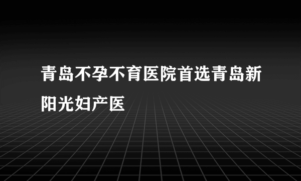 青岛不孕不育医院首选青岛新阳光妇产医