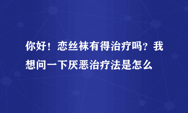 你好！恋丝袜有得治疗吗？我想问一下厌恶治疗法是怎么