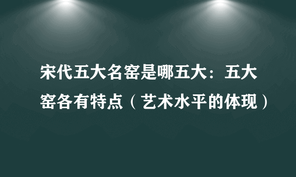 宋代五大名窑是哪五大：五大窑各有特点（艺术水平的体现）