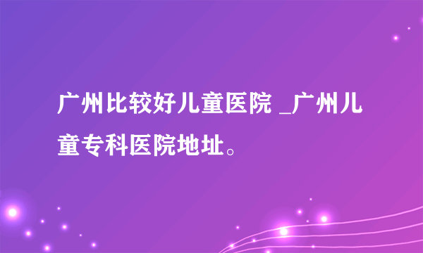 广州比较好儿童医院 _广州儿童专科医院地址。