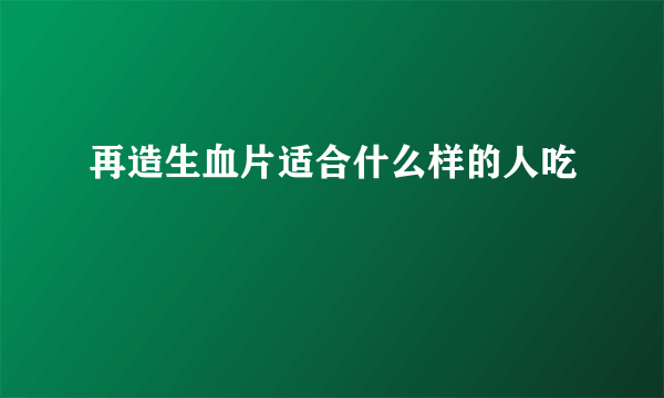 再造生血片适合什么样的人吃