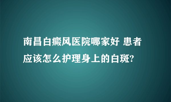 南昌白癜风医院哪家好 患者应该怎么护理身上的白斑?