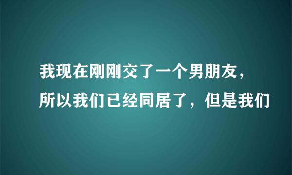 我现在刚刚交了一个男朋友，所以我们已经同居了，但是我们