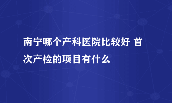 南宁哪个产科医院比较好 首次产检的项目有什么