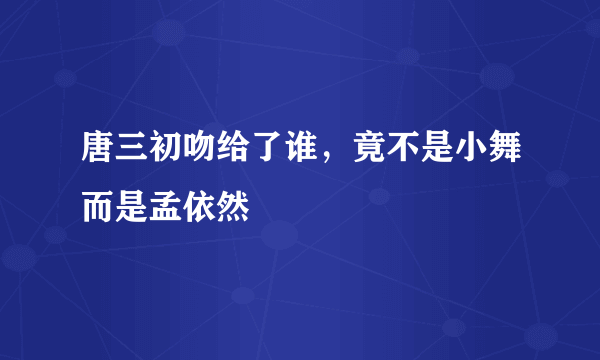 唐三初吻给了谁，竟不是小舞而是孟依然