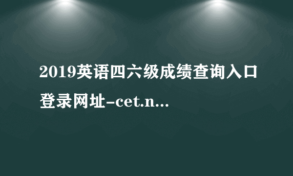 2019英语四六级成绩查询入口登录网址-cet.neea.edu.cn/cet