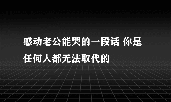 感动老公能哭的一段话 你是任何人都无法取代的