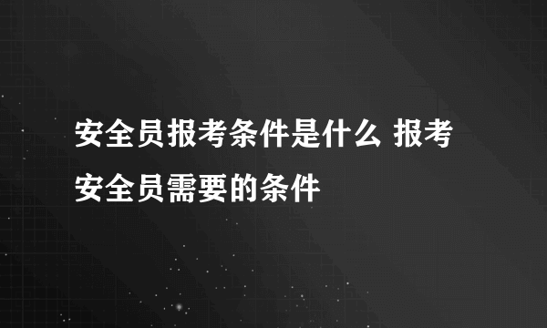 安全员报考条件是什么 报考安全员需要的条件