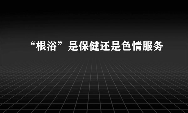 “根浴”是保健还是色情服务