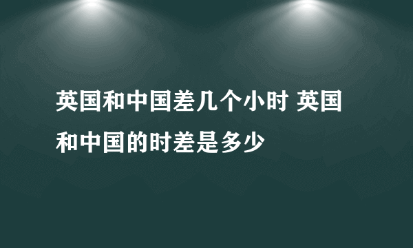 英国和中国差几个小时 英国和中国的时差是多少