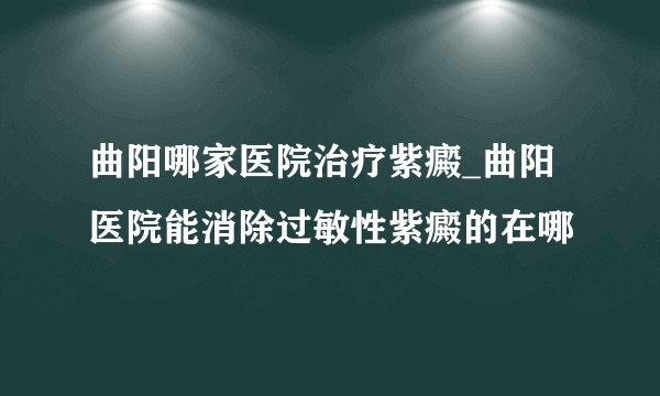 曲阳哪家医院治疗紫癜_曲阳医院能消除过敏性紫癜的在哪