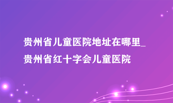 贵州省儿童医院地址在哪里_贵州省红十字会儿童医院