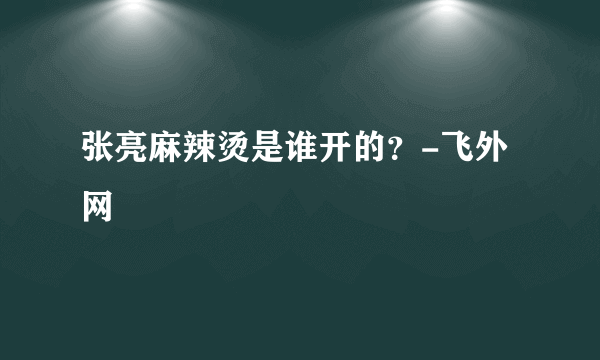 张亮麻辣烫是谁开的？-飞外网