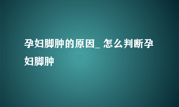 孕妇脚肿的原因_ 怎么判断孕妇脚肿