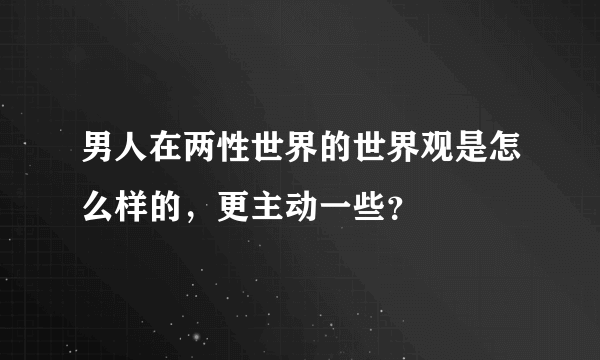 男人在两性世界的世界观是怎么样的，更主动一些？