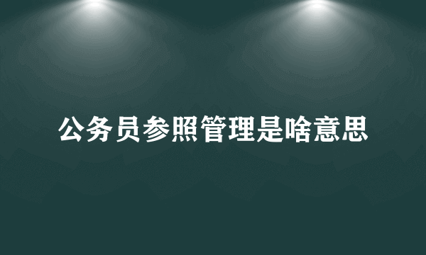 公务员参照管理是啥意思