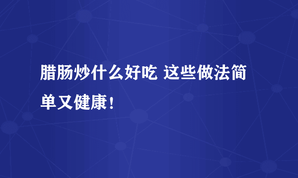 腊肠炒什么好吃 这些做法简单又健康！