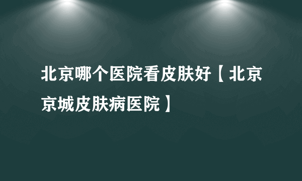 北京哪个医院看皮肤好【北京京城皮肤病医院】