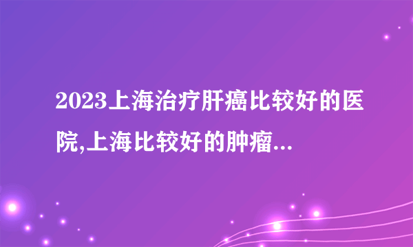 2023上海治疗肝癌比较好的医院,上海比较好的肿瘤医院排名