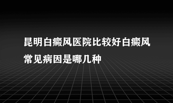 昆明白癜风医院比较好白癜风常见病因是哪几种