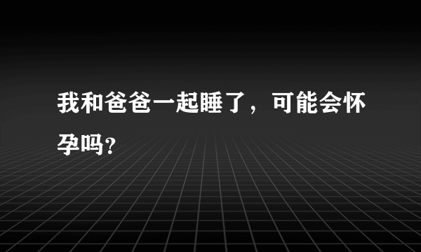 我和爸爸一起睡了，可能会怀孕吗？