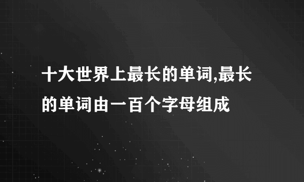 十大世界上最长的单词,最长的单词由一百个字母组成