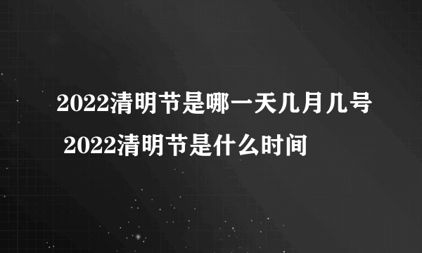 2022清明节是哪一天几月几号 2022清明节是什么时间