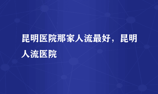 昆明医院那家人流最好，昆明人流医院