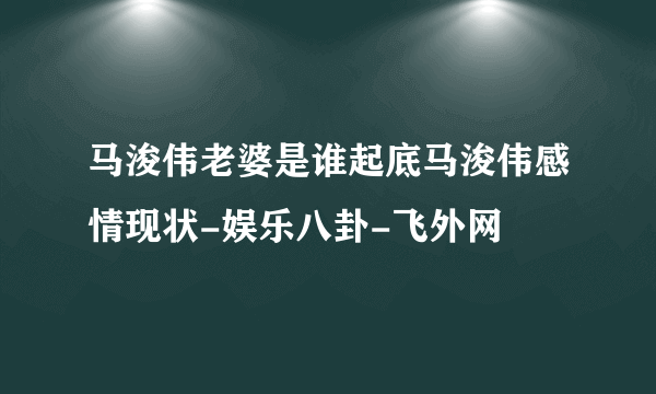 马浚伟老婆是谁起底马浚伟感情现状-娱乐八卦-飞外网