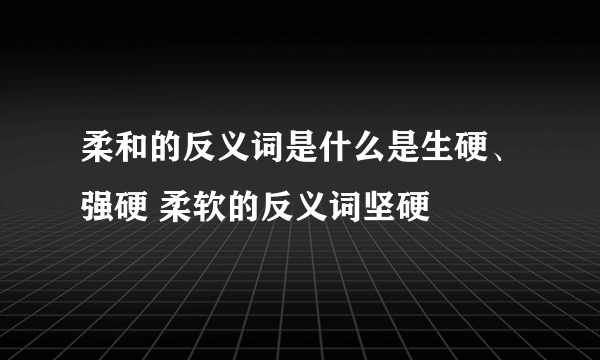 柔和的反义词是什么是生硬、强硬 柔软的反义词坚硬