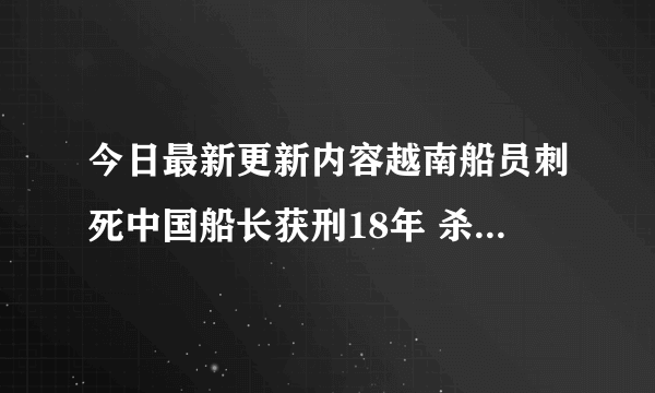 今日最新更新内容越南船员刺死中国船长获刑18年 杀人案事件真相揭晓