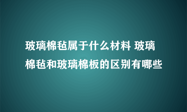 玻璃棉毡属于什么材料 玻璃棉毡和玻璃棉板的区别有哪些